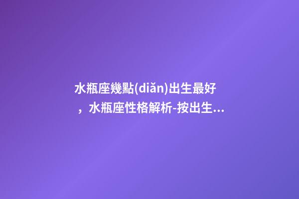 水瓶座幾點(diǎn)出生最好，水瓶座性格解析-按出生日期詳解